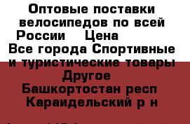 Оптовые поставки велосипедов по всей России  › Цена ­ 6 820 - Все города Спортивные и туристические товары » Другое   . Башкортостан респ.,Караидельский р-н